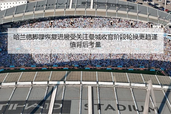 哈兰德脚踝恢复进展受关注曼城收官阶段轮换更趋谨慎背后考量