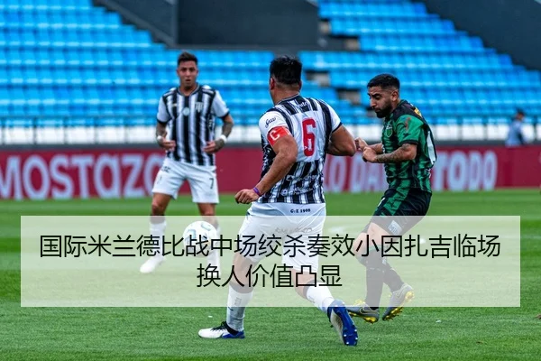 国际米兰德比战中场绞杀奏效小因扎吉临场换人价值凸显